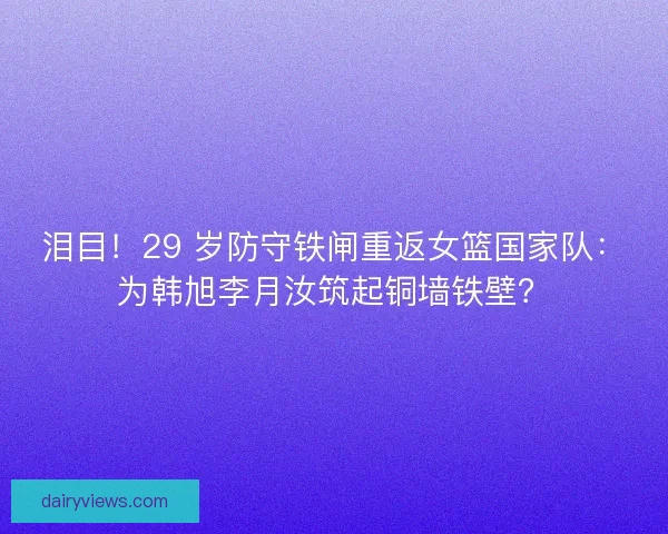 泪目！29 岁防守铁闸重返女篮国家队：为韩旭李月汝筑起铜墙铁壁？