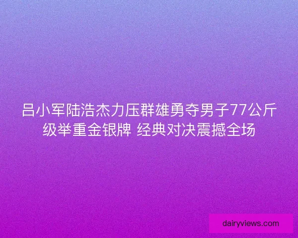 吕小军陆浩杰力压群雄勇夺男子77公斤级举重金银牌 经典对决震撼全场